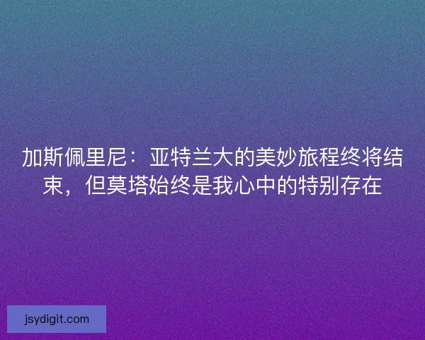 加斯佩里尼：亚特兰大的美妙旅程终将结束，但莫塔始终是我心中的特别存在