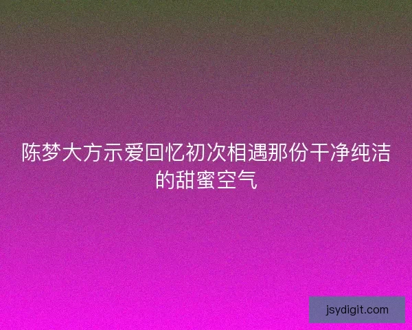 陈梦大方示爱回忆初次相遇那份干净纯洁的甜蜜空气