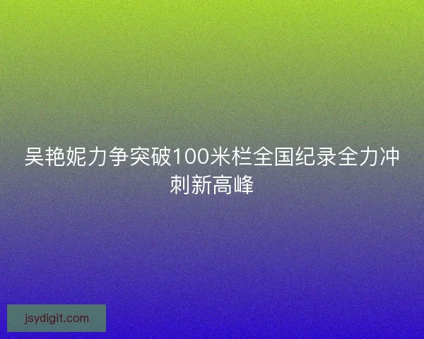 吴艳妮力争突破100米栏全国纪录全力冲刺新高峰