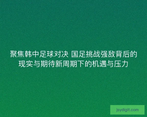 聚焦韩中足球对决 国足挑战强敌背后的现实与期待新周期下的机遇与压力