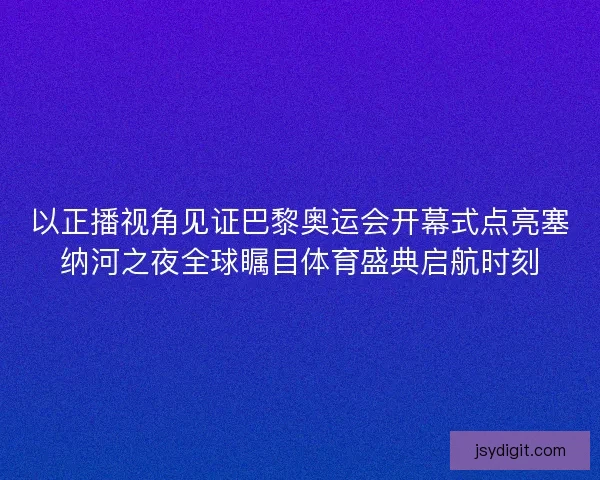 以正播视角见证巴黎奥运会开幕式点亮塞纳河之夜全球瞩目体育盛典启航时刻