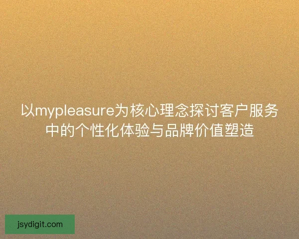 以mypleasure为核心理念探讨客户服务中的个性化体验与品牌价值塑造