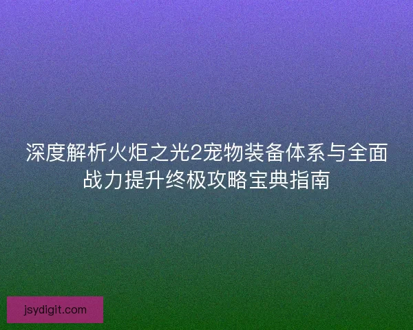 深度解析火炬之光2宠物装备体系与全面战力提升终极攻略宝典指南