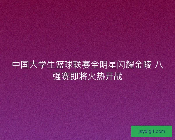中国大学生篮球联赛全明星闪耀金陵 八强赛即将火热开战