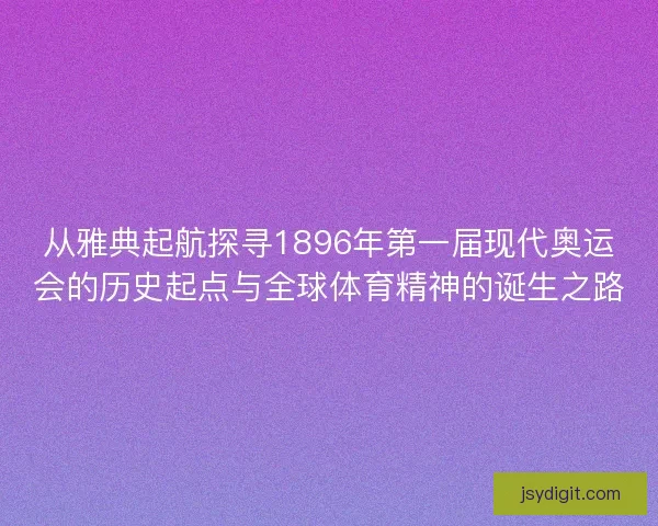 从雅典起航探寻1896年第一届现代奥运会的历史起点与全球体育精神的诞生之路