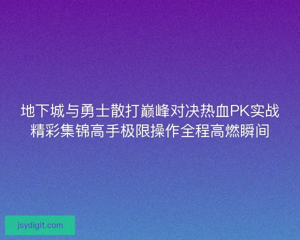 地下城与勇士散打巅峰对决热血PK实战精彩集锦高手极限操作全程高燃瞬间