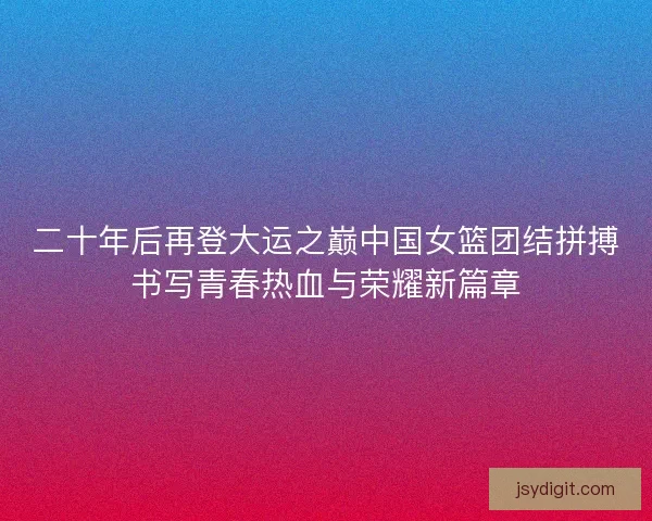 二十年后再登大运之巅中国女篮团结拼搏书写青春热血与荣耀新篇章