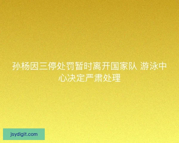 孙杨因三停处罚暂时离开国家队 游泳中心决定严肃处理