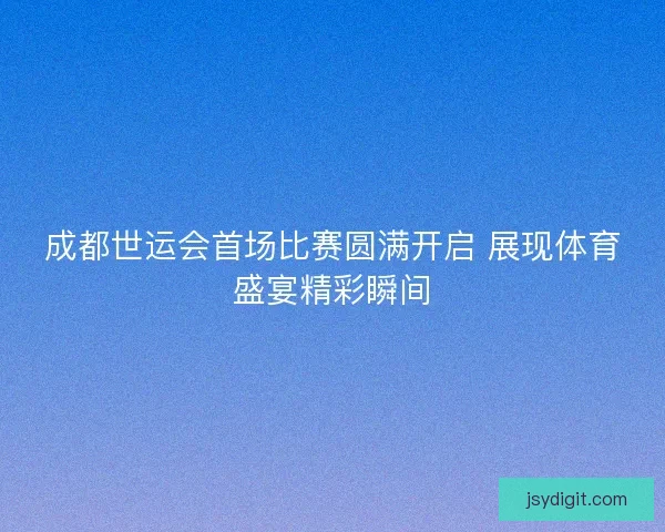 成都世运会首场比赛圆满开启 展现体育盛宴精彩瞬间