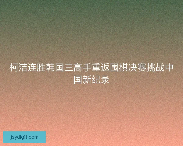 柯洁连胜韩国三高手重返围棋决赛挑战中国新纪录