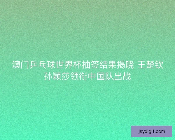 澳门乒乓球世界杯抽签结果揭晓 王楚钦孙颖莎领衔中国队出战
