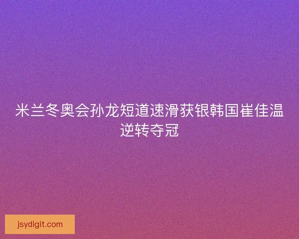 米兰冬奥会孙龙短道速滑获银韩国崔佳温逆转夺冠