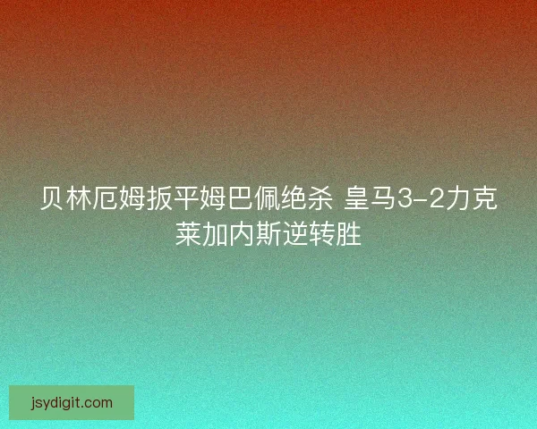贝林厄姆扳平姆巴佩绝杀 皇马3-2力克莱加内斯逆转胜