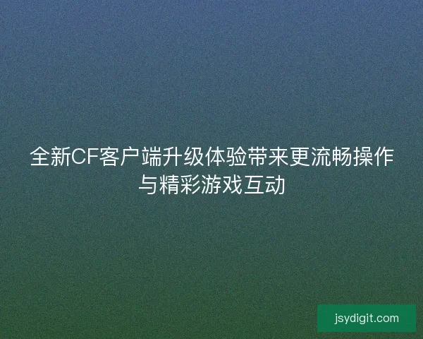 全新CF客户端升级体验带来更流畅操作与精彩游戏互动