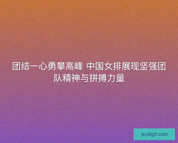 团结一心勇攀高峰 中国女排展现坚强团队精神与拼搏力量