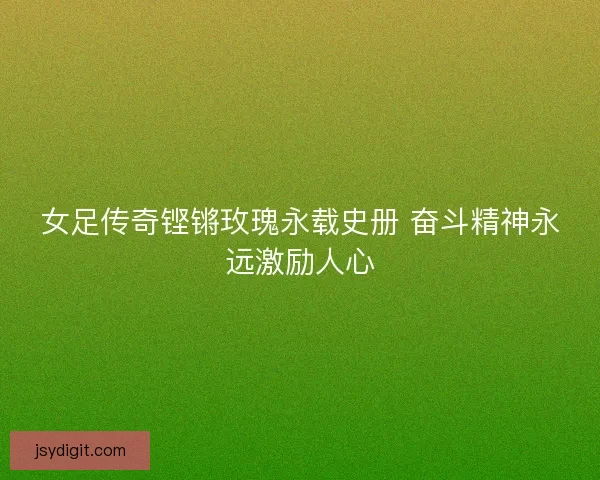 女足传奇铿锵玫瑰永载史册 奋斗精神永远激励人心