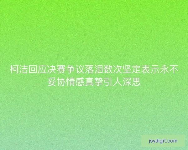 柯洁回应决赛争议落泪数次坚定表示永不妥协情感真挚引人深思