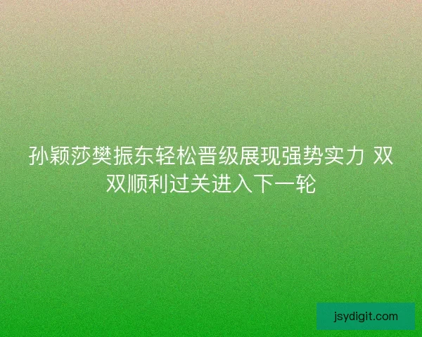 孙颖莎樊振东轻松晋级展现强势实力 双双顺利过关进入下一轮