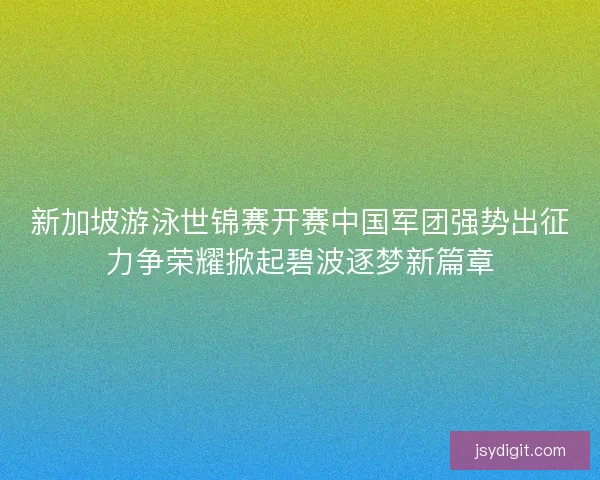 新加坡游泳世锦赛开赛中国军团强势出征力争荣耀掀起碧波逐梦新篇章