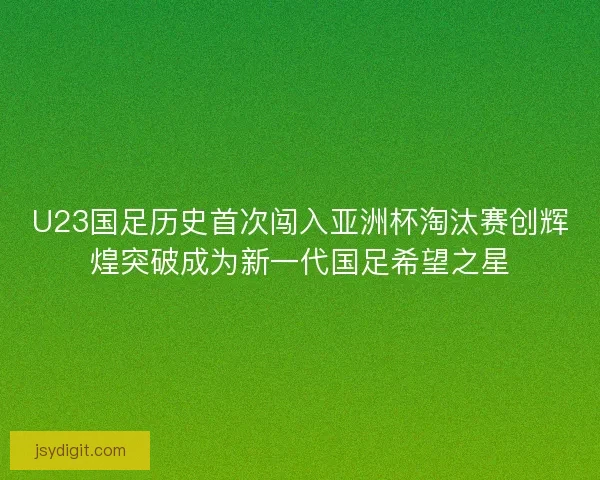 U23国足历史首次闯入亚洲杯淘汰赛创辉煌突破成为新一代国足希望之星
