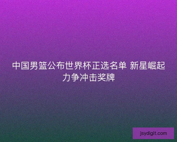 中国男篮公布世界杯正选名单 新星崛起力争冲击奖牌