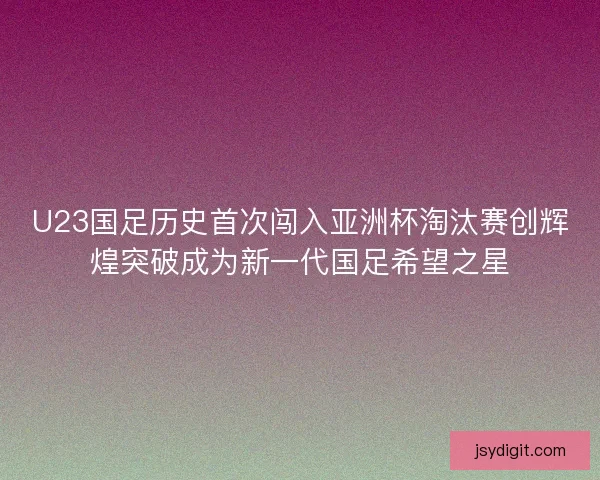 U23国足历史首次闯入亚洲杯淘汰赛创辉煌突破成为新一代国足希望之星