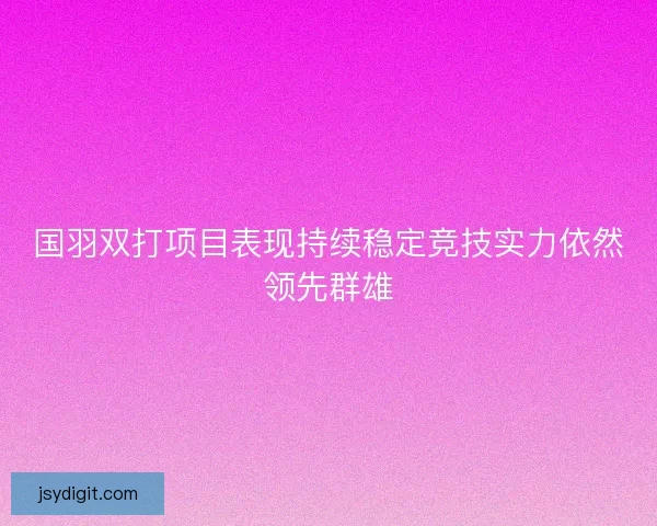 国羽双打项目表现持续稳定竞技实力依然领先群雄