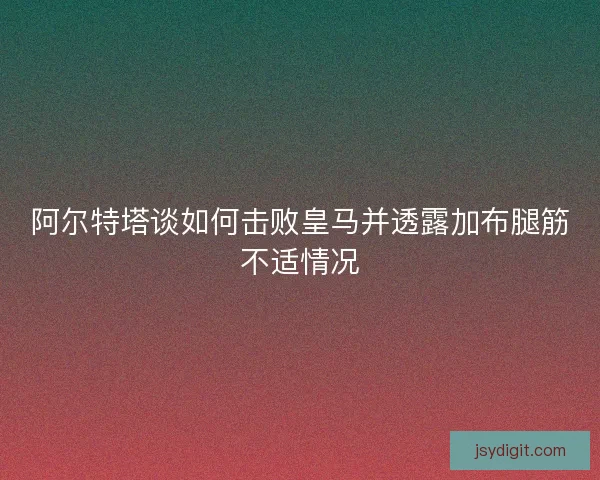阿尔特塔谈如何击败皇马并透露加布腿筋不适情况
