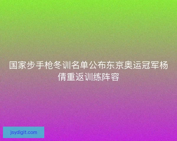 国家步手枪冬训名单公布东京奥运冠军杨倩重返训练阵容