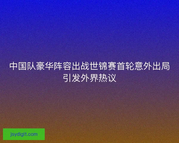 中国队豪华阵容出战世锦赛首轮意外出局引发外界热议