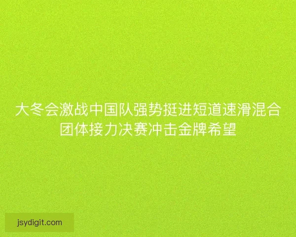 大冬会激战中国队强势挺进短道速滑混合团体接力决赛冲击金牌希望