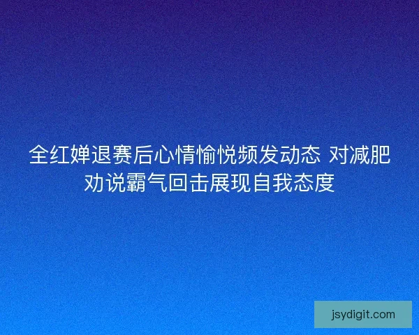 全红婵退赛后心情愉悦频发动态 对减肥劝说霸气回击展现自我态度