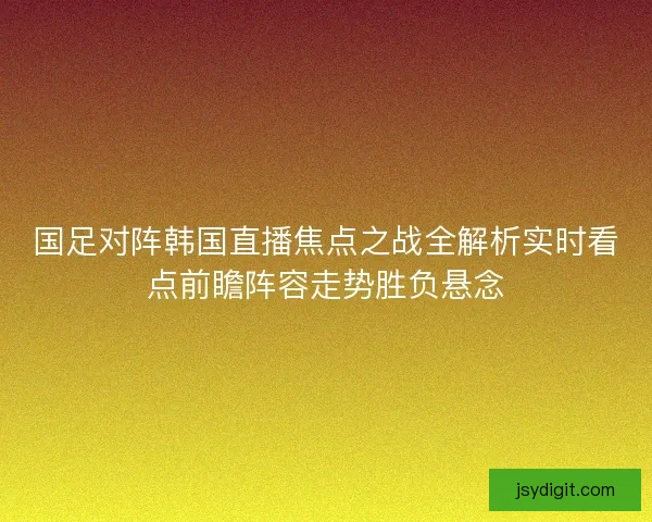 国足对阵韩国直播焦点之战全解析实时看点前瞻阵容走势胜负悬念